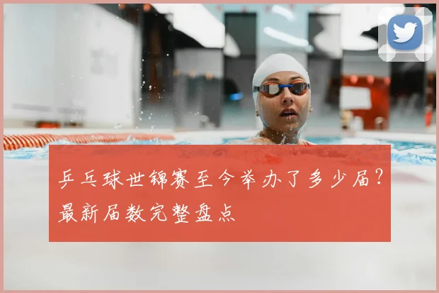 乒乓球世锦赛至今举办了多少届？最新届数完整盘点