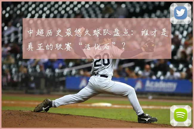 中超历史最悠久球队盘点：谁才是真正的联赛“活化石”？